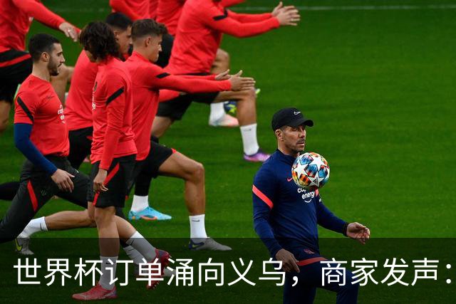 世界杯订单涌向义乌，商家发声： 不只拼价格，也拼谁更懂球迷